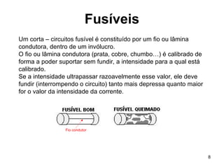 8
Fusíveis
Um corta – circuitos fusível é constituído por um fio ou lâmina
condutora, dentro de um invólucro.
O fio ou lâmina condutora (prata, cobre, chumbo…) é calibrado de
forma a poder suportar sem fundir, a intensidade para a qual está
calibrado.
Se a intensidade ultrapassar razoavelmente esse valor, ele deve
fundir (interrompendo o circuito) tanto mais depressa quanto maior
for o valor da intensidade da corrente.
Fio condutor
 