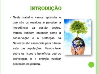 introduçãoNeste trabalho vamos aprender o que são os resíduos e perceber a importância da gestão destes. Vamos também entender como a conservação e a protecção da Natureza são essenciais para o bem-estar das populações.  Vamos falar sobre os riscos e benefícios que as tecnologias e a energia nuclear provocam no planeta. 