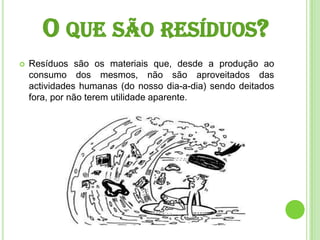 O que são resíduos?Resíduos são os materiais que, desde a produção ao consumo dos mesmos, não são aproveitados das actividades humanas (do nosso dia-a-dia) sendo deitados fora, por não terem utilidade aparente. 