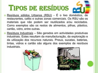 Tipos de resíduosResíduos sólidos Urbanos (RSU) - É o lixo doméstico, de restaurantes, cafés e outras zonas comerciais. Os RSU são os materiais que não podem ser reutilizados e/ou reciclados. Como exemplos são os restos de alimentos, pilhas, plástico, cartão, vidro, entre outras.Resíduos Industriais – São gerados em actividades produtivas industriais. Estes resultam da manufacturação, da exploração e da utilização dos recursos naturais. Pneus, sucatas, baterias, tintas, vidros e cartão são alguns dos exemplos de resíduos industriais.