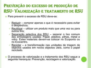 Prevenção do excesso de produção de RSU- Valorização e tratamento de RSUPara prevenir o excesso de RSU deve-se: Reduzir – comprar apenas o que é necessário para evitar o desperdício;