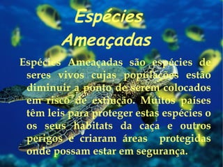 Espécies Ameaçadas   Espécies Ameaçadas são espécies de seres vivos cujas populações estão diminuir a ponto de serem colocados em risco de extinção. Muitos países têm leis para proteger estas espécies o os seus habitats da caça e outros perigos e criaram áreas  protegidas onde possam estar em segurança. 