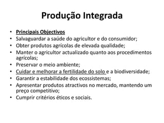 Produção IntegradaPrincipais ObjectivosSalvaguardar a saúde do agricultor e do consumidor; Obter produtos agrícolas de elevada qualidade; Manter o agricultor actualizado quanto aos procedimentos agrícolas; Preservar o meio ambiente; Cuidar e melhorar a fertilidade do solo e a biodiversidade; Garantir a estabilidade dos ecossistemas; Apresentar produtos atractivos no mercado, mantendo um preço competitivo; Cumprir critérios éticos e sociais. 
