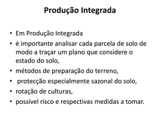 Produção IntegradaEm Produção Integrada é importante analisar cada parcela de solo de modo a traçar um plano que considere o estado do solo, métodos de preparação do terreno,protecção especialmente sazonal do solo, rotação de culturas, possível risco e respectivas medidas a tomar.