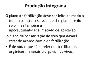Produção IntegradaO plano de fertilização deve ser feito de modo a ter em conta a necessidade das plantas e do solo, mas também a época, quantidade, método de aplicação. o plano de conservação do solo que deverá estar de acordo com o de fertilização.É de notar que são preferidos fertilizantes orgânicos, minerais e organismos vivos.