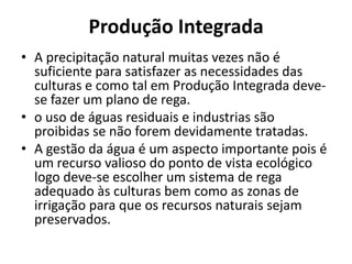 Produção IntegradaA precipitação natural muitas vezes não é suficiente para satisfazer as necessidades das culturas e como tal em Produção Integrada deve-se fazer um plano de rega.o uso de águas residuais e industrias são proibidas se não forem devidamente tratadas.A gestão da água é um aspecto importante pois é um recurso valioso do ponto de vista ecológico logo deve-se escolher um sistema de rega adequado às culturas bem como as zonas de irrigação para que os recursos naturais sejam preservados.