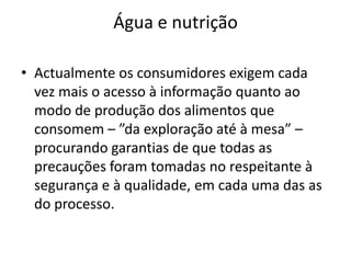 Água e nutriçãoActualmente os consumidores exigem cada vez mais o acesso à informação quanto ao modo de produção dos alimentos que consomem – ”da exploração até à mesa” – procurando garantias de que todas as precauções foram tomadas no respeitante à segurança e à qualidade, em cada uma das as do processo.