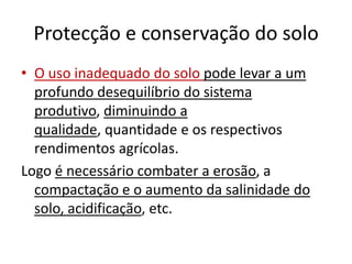 Protecção e conservação do soloO uso inadequado do solo pode levar a um profundo desequilíbrio do sistema produtivo, diminuindo a qualidade, quantidade e os respectivos rendimentos agrícolas. Logo é necessário combater a erosão, a compactação e o aumento da salinidade do solo, acidificação, etc.