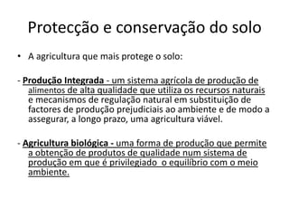 Protecção e conservação do soloA agricultura que mais protege o solo:- Produção Integrada - um sistema agrícola de produção de alimentos de alta qualidade que utiliza os recursos naturais e mecanismos de regulação natural em substituição de factores de produção prejudiciais ao ambiente e de modo a assegurar, a longo prazo, uma agricultura viável.- Agriculturabiológica - uma forma de produção que permite a obtenção de produtos de qualidade num sistema de produção em que é privilegiado  o equilíbrio com o meio ambiente. 