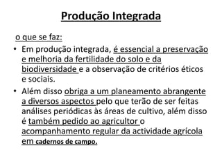 Produção Integradao que se faz:Em produção integrada, é essencial a preservação e melhoria da fertilidade do solo e da biodiversidade e a observação de critérios éticos e sociais.Além disso obriga a um planeamento abrangente a diversos aspectos pelo que terão de ser feitas análises periódicas às áreas de cultivo, além disso é também pedido ao agricultor o acompanhamento regular da actividade agrícola em cadernos de campo.