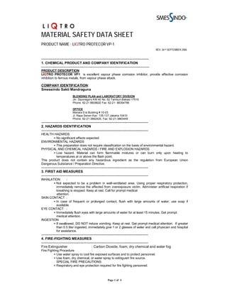MATERIAL SAFETY DATA SHEET
PRODUCT NAME : LIQTRO PROTECOR VP-1
                                                                                                REV. 26TH SEPTEMBER 2006


-----------------------------------------------------------------------------
1. CHEMICAL PRODUCT AND COMPANY IDENTIFICATION
---------------------------------------------------------------------------------------------
PRODUCT DESCRIPTION:
LIQTRO PROTECOR VP1 is excellent vapour phase corrosion inhibitor, provide effective corrosion
inhibition to ferrous metals, from vapour phase attack.

COMPANY IDENTIFICATION:
Smessindo Sakti Mandraguna
                           BLENDING PLAN and LABORATORY DIVISION
                           Jln. Diponegoro KM 40 No. 62 Tambun-Bekasi 17510
                           Phone. 62-21 8808620 Fax. 62-21- 88354786

                           OFFICE
                           Manara Era Building # 10-03
                           Jl. Raya Senen Kav. 135-137 Jakarta 10410
                           Phone. 62-21-3862426, Fax: 62-21-3863448
--------------------------------------------------------------------------------------------
2. HAZARDS IDENTIFICATION
--------------------------------------------------------------------------------------------
HEALTH HAZARDS
        • No significant effects expected
ENVIRONMENTAL HAZARDS
        • This preparation does not require classification on the basis of environmental hazard.
PHYSICAL AND CHEMICAL HAZARDS / FIRE AND EXPLOSION HAZARDS
        • Low hazard. Material can form flammable mixtures or can burn only upon heating to
          temperatures at or above the flash point.
This product does not contain any hazardous ingredient as the regulation from European Union
Dangerous Substance / Preparation Directive.
--------------------------------------------------------------------------------------------
3. FIRST AID MEASURES
--------------------------------------------------------------------------------------------
INHALATION       :
       • Not expected to be a problem in well-ventilated area. Using proper respiratory protection,
         immediately remove the affected from overexposure victim. Administer artificial respiration if
         breathing is stopped. Keep at rest. Call for prompt medical
         attention.
SKIN CONTACT :
       • In case of frequent or prolonged contact, flush with large amounts of water; use soap if
         available.
EYE CONTACT :
       • Immediately flush eyes with large amounts of water for at least 15 minutes. Get prompt
         medical attention.
INGESTION        :
       • If swallowed, DO NOT induce vomiting. Keep at rest. Get prompt medical attention. If greater
         than 0.5 liter ingested, immediately give 1 or 2 glasses of water and call physician and hospital
         for assistance.
--------------------------------------------------------------------------------------------
4. FIRE-FIGHTING MEASURES
--------------------------------------------------------------------------------------------
Fire Extinguisher                          : Carbon Dioxide, foam, dry chemical and water fog
Fire Fighting Procedure              :
         • Use water spray to cool fire exposed surfaces and to protect personnel.
         • Use foam, dry chemical, or water spray to extinguish fire source.
            SPECIAL FIRE PRECAUTIONS:
         • Respiratory and eye protection required for fire fighting personnel.



                                                         Page 1 of 4
 