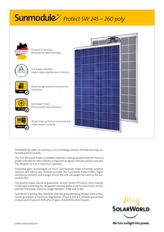 www.solarworld.com
Produced in Germany,
the center for solar technology
TUV Power controlled:
Lowest measuring tolerance in industry
Above average weather-resistance and
robustness
-0/+5 Wp
Sunmodule Protect:
Positive performance tolerance
30 year linear performance warranty and
10 year product warranty
Protect SW 245 – 260 poly
SolarWorld AG relies on Germany as its technology location, thereby ensuring sus-
tainable product quality.
The TUV Rheinland Power controlled inspection mark guarantees that the nominal
power indicated for solar modules is inspected at regular intervals and thus ensured.
The deviation to TUV is maximum 2 percent.
Innovative glass technologies on front- and backside make extremely weather-
resistant and robust solar modules possible. The Sunmodule Protect offers higher
mechanical resilience and a longer service life, and still weighs the same as the Sun-
module Plus.
The positive power tolerance guarantees utmost system efficiency. Only modules
achieving or exceeding the designated nominal power in performance tests are dis-
patched. The power tolerance ranges between -0 Wp and +5 Wp.
SolarWorld is setting new standards with the groundbreaking 30-year linear perfor-
mance guarantee: a maximum degradation of just 0.35 % p. a. provides guaranteed
module performance of 90 % after 21 years, and 86.8 5% after 30 years.
 