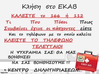 Κλήση στο ΕΚΑΒ
ΚΑΛΕΣΤΕ το 166 ή 112
Τι Που Πόσοι Ποιος
Συμβαίνει έγινε οι πάσχοντες είστε
Και το τηλέφωνο με το οποίο καλείτε
ΚΛΕΙΣΤΕ ΤΟ ΤΗΛΕΦΩΝΟ
ΤΕΛΕΥΤΑΙΟΙ
Η ΨΥΧΡΑΙΜΙΑ ΣΑΣ ΘΑ ΜΑΣ
ΒΟΗΘΗΣΕΙ
ΝΑ ΣΑΣ ΒΟΗΘΗΣΟΥΜΕ !!!
• ΚΕΝΤΡΟ ΔΗΛΗΤΗΡΙΑΣΕΩΝ:
 