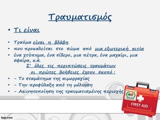 Τραυματισμός
• Τι είναι
• Τραύμα είναι η βλάβη
• που προκαλείται στο σώμα από μια εξωτερική αιτία
• ένα χτύπημα, ένα σίδερο, μια πέτρα, ένα μαχαίρι, μια
σφαίρα, κ.ά.
Σ‘ όλες τις περιπτώσεις τραυμάτων
οι πρώτες βοήθειες έχουν σκοπό :
• - Το σταμάτημα της αιμορραγίας
• - Την προφύλαξη από τη μόλυνση
• - Ακινητοποίηση της τραυματισμένης περιοχής
 