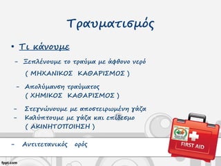 Τραυματισμός
• Τι κάνουμε
- Ξεπλένουμε το τραύμα με άφθονο νερό
( ΜΗΧΑΝΙΚΟΣ ΚΑΘΑΡΙΣΜΟΣ )
- Απολύμανση τραύματος
( ΧΗΜΙΚΟΣ ΚΑΘΑΡΙΣΜΟΣ )
- Στεγνώνουμε με αποστειρωμένη γάζα
- Καλύπτουμε με γάζα και επίδεσμο
( ΑΚΙΝΗΤΟΠΟΙΗΣΗ )
- Αντιτετανικός ορός
 