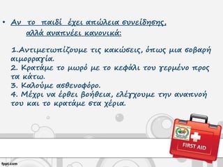 • Αν το παιδί έχει απώλεια συνείδησης,
αλλά αναπνέει κανονικά:
1.Αντιμετωπίζουμε τις κακώσεις, όπως μια σοβαρή
αιμορραγία.
2. Κρατάμε το μωρό με το κεφάλι του γερμένο προς
τα κάτω.
3. Καλούμε ασθενοφόρο.
4. Μέχρι να έρθει βοήθεια, ελέγχουμε την αναπνοή
του και το κρατάμε στα χέρια.
 