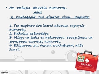 • Αν υπάρχει απουσία αναπνοής,
Αλλά
η κυκλοφορία του αίματος είναι παρούσα:
1. Για περίπου ένα λεπτό κάνουμε τεχνητές
αναπνοές.
2. Καλούμε ασθενοφόρο.
3. Μέχρι να έρθει το ασθενοφόρο, συνεχίζουμε να
χορηγούμε τεχνητές αναπνοές.
4. Ελέγχουμε για σημεία κυκλοφορίας κάθε
λεπτό.
 