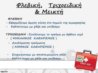 Φλεβική, Τριχοειδική
& Μεικτή
ΦΛΕΒΙΚΗ
- Εφαρμόζουμε άμεση πίεση στο σημείο της αιμορραγίας
- Καλύπτουμε με γάζα και επίδεσμο
ΤΡΙΧΟΕΙΔΙΚΗ -Ξεπλένουμε το τραύμα με άφθονο νερό
- ( ΜΗΧΑΝΙΚΟΣ ΚΑΘΑΡΙΣΜΟΣ )
- Απολύμανση τραύματος
( ΧΗΜΙΚΟΣ ΚΑΘΑΡΙΣΜΟΣ )
- Στεγνώνουμε με αποστειρωμένη γάζα
- Καλύπτουμε με γάζα και επίδεσμο
 