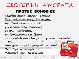 ΕΣΩΤΕΡΙΚΗ ΑΙΜΟΡΑΓΙΑ
ΠΡΩΤΕΣ ΒΟΗΘΕΙΕΣ
Καλούμε άμεσα Ιατρική Βοήθεια
Σε εμετό, αιμόπτυση, Λιποθυμία,
τον Ξαπλώνουμε στο πλάι
για διευκόλυνση αναπνοής
Σε άλλη κατάσταση,
τον ξαπλώνουμε στο έδαφος,
με το κεφάλι στο πλάι , και υψώνουμε τα πόδια
του
Διατηρούμε την θερμοκρασία του σταθερή
Όχι Νερό ή φαγητό
Μεταφορά στο Νοσοκομείο
 