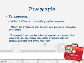 Ρινορραγία
• Τι κάνουμε
- Καθιστή θέση με το κεφάλι γερμένο μπροστά
- Πίεση με αντίχειρα και δείκτη του μαλακού τμήματος
της μύτης.
- Η εφαρμογή πάγου στο οστέινο τμήμα της μύτης, στα
μάγουλα και στο στόμα προκαλεί αντανακλαστική
αγγειοσύσπαση στη γύρω περιοχή.
 