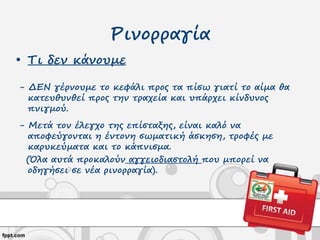Ρινορραγία
• Τι δεν κάνουμε
- ΔΕΝ γέρνουμε το κεφάλι προς τα πίσω γιατί το αίμα θα
κατευθυνθεί προς την τραχεία και υπάρχει κίνδυνος
πνιγμού.
- Μετά τον έλεγχο της επίσταξης, είναι καλό να
αποφεύγονται η έντονη σωματική άσκηση, τροφές με
καρυκεύματα και το κάπνισμα.
(Όλα αυτά προκαλούν αγγειοδιαστολή που μπορεί να
οδηγήσει σε νέα ρινορραγία).
 