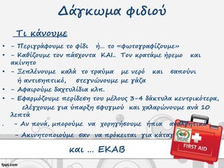 Δάγκωμα φιδιού
Τι κάνουμε
• - Περιγράφουμε το φίδι ή… το «φωτογραφίζουμε»
• - Καθίζουμε τον πάσχοντα ΚΑΙ.. Τον κρατάμε ήρεμο και
ακίνητο
• - Ξεπλένουμε καλά το τραύμα με νερό και σαπούνι
ή αντισηπτικό, στεγνώνουμε με γάζα
• - Αφαιρούμε δαχτυλίδια κλπ.
• - Εφαρμόζουμε περίδεση του μέλους 3-4 δάκτυλα κεντρικότερα,
ελέγχουμε για ύπαρξη σφυγμού και χαλαρώνουμε ανά 10
λεπτά
. - Αν πονά, μπορούμε να χορηγήσουμε ήπια αναλγητικά
- Ακινητοποιούμε σαν να πρόκειται για κάταγμα
και … ΕΚΑΒ
 