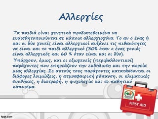 Αλλεργίες
Τα παιδιά είναι γενετικά προδιατεθειμένα να
ευαισθητοποιούνται σε κάποια αλλεργιογόνα. Το αν ο ένας ή
και οι δύο γονείς είναι αλλεργικοί αυξάνει τις πιθανότητες
να είναι και το παιδί αλλεργικό (30% όταν ο ένας γονιός
είναι αλλεργικός και 60 % όταν είναι και οι δύο).
Υπάρχουν, όμως, και οι εξωγενείς (περιβαλλοντικοί)
παράγοντες που επηρεάζουν την εκδήλωση και την πορεία
μιας αλλεργίας. Σε αυτούς τους παράγοντες κατατάσσονται οι
διάφορες λοιμώξεις, η ατμοσφαιρική ρύπανση, οι κλιματικές
συνθήκες, η διατροφή, η ψυχολογία και το παθητικό
κάπνισμα.
 