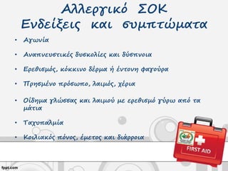 Αλλεργικό ΣΟΚ
Ενδείξεις και συμπτώματα
• Αγωνία
• Αναπνευστικές δυσκολίες και δύσπνοια
• Ερεθισμός, κόκκινο δέρμα ή έντονη φαγούρα
• Πρησμένο πρόσωπο, λαιμός, χέρια
• Οίδημα γλώσσας και λαιμού με ερεθισμό γύρω από τα
μάτια
• Ταχυπαλμία
• Κοιλιακός πόνος, έμετος και διάρροια
 