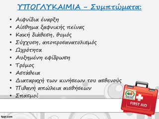 ΥΠΟΓΛΥΚΑΙΜΙΑ - Συμπτώματα:
• Αιφνίδια έναρξη
• Αίσθημα ξαφνικής πείνας
• Κακή διάθεση, θυμός
• Σύγχυση, αποπροσανατολισμός
• Ωχρότητα
• Αυξημένη εφίδρωση
• Τρόμος
• Αστάθεια
• Διαταραχή των κινήσεων του ασθενούς
• Πιθανή απώλεια αισθήσεων
• Σπασμοί
 