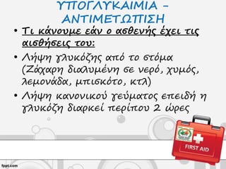 ΥΠΟΓΛΥΚΑΙΜΙΑ -
ΑΝΤΙΜΕΤΩΠΙΣΗ
• Τι κάνουμε εάν ο ασθενής έχει τις
αισθήσεις του:
• Λήψη γλυκόζης από το στόμα
(Ζάχαρη διαλυμένη σε νερό, χυμός,
λεμονάδα, μπισκότο, κτλ)
• Λήψη κανονικού γεύματος επειδή η
γλυκόζη διαρκεί περίπου 2 ώρες
 