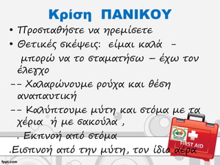 Κρίση ΠΑΝΙΚΟΥ
• Προσπαθήστε να ηρεμίσετε
• Θετικές σκέψεις: είμαι καλά -
μπορώ να το σταματήσω – έχω τον
έλεγχο
-- Χαλαρώνουμε ρούχα και θέση
αναπαυτική
-- Καλύπτουμε μύτη και στόμα με τα
χέρια ή με σακούλα ,
. Εκπνοή από στόμα
.Εισπνοή από την μύτη, τον ίδιο αέρα
 