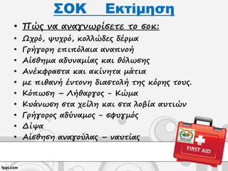 ΣΟΚ Εκτίμηση
• Πώς να αναγνωρίσετε το σοκ:
• Ωχρό, ψυχρό, κολλώδες δέρμα
• Γρήγορη επιπόλαια αναπνοή
• Αίσθημα αδυναμίας και θόλωσης
• Ανέκφραστα και ακίνητα μάτια
• με πιθανή έντονη διαστολή της κόρης τους.
• Κόπωση – Λήθαργος - Κώμα
• Κυάνωση στα χείλη και στα λοβία αυτιών
• Γρήγορος αδύναμος - σφυγμός
• Δίψα
• Αίσθηση αναγούλας – ναυτίας
 
