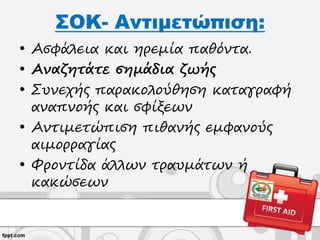 ΣΟΚ- Αντιμετώπιση:
• Ασφάλεια και ηρεμία παθόντα.
• Αναζητάτε σημάδια ζωής
• Συνεχής παρακολούθηση καταγραφή
αναπνοής και σφίξεων
• Αντιμετώπιση πιθανής εμφανούς
αιμορραγίας
• Φροντίδα άλλων τραυμάτων ή
κακώσεων
 
