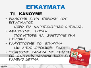 ΕΓΚΑΥΜΑΤΑ
ΤΙ ΚΑΝΟΥΜΕ
• ΡΙΧΝΟΥΜΕ ΣΤΗΝ ΠΕΡΙΟΧΗ ΤΟΥ
ΕΓΚΑΥΜΑΤΟΣ
ΝΕΡΟ ΓΙΑ ΝΑ ΥΠΟΧΩΡΗΣΕΙ Ο ΠΟΝΟΣ .
• ΑΦΑΙΡΟΥΜΕ ΡΟΥΧΑ
ΠΟΥ ΜΠΟΡΕΙ ΝΑ ΣΦΙΓΓΟΥΝΕ ΤΗΝ
ΠΕΡΙΟΧΗ.
• ΚΑΛΥΠΤΟΥΜΕ ΤΟ ΕΓΚΑΥΜΑ
ΜΕ ΑΠΟΣΤΕΙΡΩΜΕΝΗ ΓΑΖΑ
• ΤΥΛΙΓΟΥΜΕ ΧΑΛΑΡΑ ΜΕ ΕΠΙΔΕΣΜΟ
ΩΣΤΕ ΝΑ ΜΗΝ ΑΣΚΗΘΕΙ ΠΙΕΣΗ ΣΤΟ
ΚΑΜΕΝΟ ΔΕΡΜΑ.
 