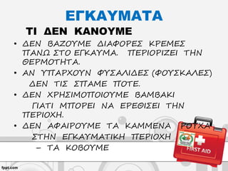 ΕΓΚΑΥΜΑΤΑ
ΤΙ ΔΕΝ ΚΑΝΟΥΜΕ
• ΔΕΝ ΒΑΖΟΥΜΕ ΔΙΑΦΟΡΕΣ ΚΡΕΜΕΣ
ΠΑΝΩ ΣΤΟ ΕΓΚΑΥΜΑ. ΠΕΡΙΟΡΙΖΕΙ ΤΗΝ
ΘΕΡΜΟΤΗΤΑ.
• ΑΝ ΥΠΑΡΧΟΥΝ ΦΥΣΑΛΙΔΕΣ (ΦΟΥΣΚΑΛΕΣ)
ΔΕΝ ΤΙΣ ΣΠΑΜΕ ΠΟΤΕ.
• ΔΕΝ ΧΡΗΣΙΜΟΠΟΙΟΥΜΕ ΒΑΜΒΑΚΙ
ΓΙΑΤΙ ΜΠΟΡΕΙ ΝΑ ΕΡΕΘΙΣΕΙ ΤΗΝ
ΠΕΡΙΟΧΗ.
• ΔΕΝ ΑΦΑΙΡΟΥΜΕ ΤΑ ΚΑΜΜΕΝΑ ΡΟΥΧΑ
ΣΤΗΝ ΕΓΚΑΥΜΑΤΙΚΗ ΠΕΡΙΟΧΗ
– ΤΑ ΚΟΒΟΥΜΕ
 
