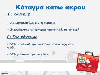 Κάταγμα κάτω άκρου
Τι κάνουμε
- Ακινητοποιούμε τον τραυματία
- Στερεώνουμε το τραυματισμένο πόδι με το γερό
Τι δεν κάνουμε
- ΔΕΝ προσπαθούμε να κάνουμε ανάταξη των
οστών
- ΔΕΝ μετακινούμε το μέλος
 
