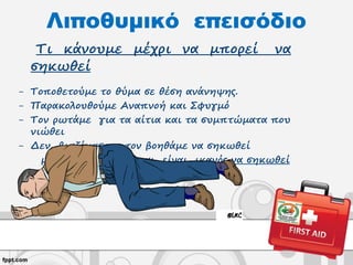 Λιποθυμικό επεισόδιο
Τι κάνουμε μέχρι να μπορεί να
σηκωθεί
- Τοποθετούμε το θύμα σε θέση ανάνηψης.
- Παρακολουθούμε Αναπνοή και Σφυγμό
- Τον ρωτάμε για τα αίτια και τα συμπτώματα που
νιώθει
- Δεν βιαζόμαστε, τον βοηθάμε να σηκωθεί
μόνον όταν νιώθει και είναι ικανός να σηκωθεί
 