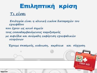 Επιληπτική κρίση
Τι είναι
Επιληψία είναι η κλινική εικόνα διαταραχών του
εγκεφάλου
που έχουν ως κοινό σημείο
τους επαναλαμβανόμενους παροξυσμούς
με αιφνίδια και ανώμαλη εκφόρτιση εγκεφαλικών
νευρώνων
Έχουμε σπασμούς, κυάνωση, ακράτεια και σύγχυση.
 