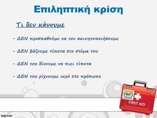 Επιληπτική κρίση
Τι δεν κάνουμε
- ΔΕΝ προσπαθούμε να τον ακινητοποιήσουμε
- ΔΕΝ βάζουμε τίποτα στο στόμα του
- ΔΕΝ του δίνουμε να πιει τίποτα
- ΔΕΝ του ρίχνουμε νερό στο πρόσωπο
 
