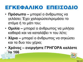 ΕΓΚΕΦΑΛΙΚΟ ΕΠΕΙΣΟΔΙΟ
• Πρόσωπο – μπορεί ο άνθρωπος να
γελάσει; Έχει χαλαρώσει/κρεμάσει το
στόμα ή το μάτι του;
• Ομιλία – μπορεί ο άνθρωπος να μιλήσει
καθαρά και να καταλάβει τι του λέτε;
• Χέρια – μπορεί ο άνθρωπος να σηκώσει
και τα δυο του χέρια;
• Χρόνος – ενεργήστε ΓΡΗΓΟΡΑ καλέστε
το 166
 