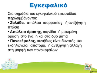 Εγκεφαλικό
Στα σημάδια του εγκεφαλικού επεισοδίου
περιλαμβάνονται:
• Ζαλάδα, απώλεια ισορροπίας ή ανεξήγητη
πτώση
• Απώλεια όρασης, αιφνίδια ή μειωμένη
όραση στο ένα ή και στα δύο μάτια
• Πονοκέφαλος, συνήθως είναι δυνατός και
εκδηλώνεται απότομα, ή ανεξήγητη αλλαγή
στη μορφή των πονοκεφάλων
 
