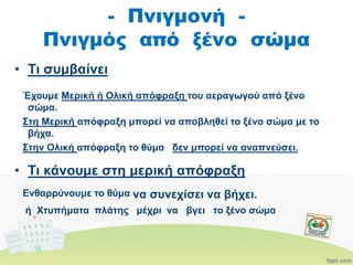 - Πνιγμονή -
Πνιγμός από ξένο σώμα
• Τι συμβαίνει
Έχουμε Μερική ή Ολική απόφραξη του αεραγωγού από ξένο
σώμα.
Στη Μερική απόφραξη μπορεί να αποβληθεί το ξένο σώμα με το
βήχα.
Στην Ολική απόφραξη το θύμα δεν μπορεί να αναπνεύσει.
• Τι κάνουμε στη μερική απόφραξη
Ενθαρρύνουμε το θύμα να συνεχίσει να βήχει.
ή Xτυπήματα πλάτης μέχρι να βγει το ξένο σώμα
 