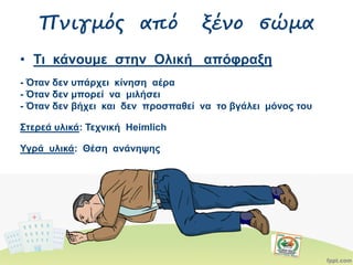 • Τι κάνουμε στην Ολική απόφραξη
- Όταν δεν υπάρχει κίνηση αέρα
- Όταν δεν μπορεί να μιλήσει
- Όταν δεν βήχει και δεν προσπαθεί να το βγάλει μόνος του
Στερεά υλικά: Τεχνική Heimlich
Υγρά υλικά: Θέση ανάνηψης
Πνιγμός από ξένο σώμα
 