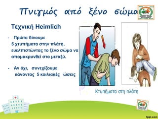 Πνιγμός από ξένο σώμα
Τεχνική Heimlich
- Πρώτα δίνουμε
5 χτυπήματα στην πλάτη,
ευελπιστώντας το ξένο σώμα να
απομακρυνθεί στο μεταξύ.
- Αν όχι, συνεχίζουμε
κάνοντας 5 κοιλιακές ώσεις
 