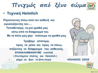 Πνιγμός από ξένο σώμα
• Τεχνική Heimlich
Πηγαίνοντας πίσω από τον ασθενή και
αγκαλιάζοντάς τον….
Τοποθετούμε, τη μια γροθιά μας
κάτω από το διάφραγμά του.
Με το άλλο μας χέρι πιάνουμε τη γροθιά μας.
Τραβάμε απότομα,
προς τα μέσα και προς τα πάνω,
πιέζοντας το διάφραγμα του ασθενούς.
ΕΠΑΝΑΛΑΜΒΑΝΟΥΜΕ εναλλάξ
( Xτυπήματα πλάτης και Heimlich )
μέχρι να βγει το ξένο σώμα ΚΟΙΛΙΑΚΕΣ ΩΣΕΙΣ
 
