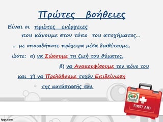 Πρώτες βοήθειες
Είναι οι πρώτες ενέργειες
που κάνουμε στον τόπο του ατυχήματος…
… με οποιαδήποτε πρόχειρα μέσα διαθέτουμε,
ώστε: α) να Σώσουμε τη ζωή του θύματος,
β) να Ανακουφίσουμε τον πόνο του
και γ) να Προλάβουμε τυχόν Επιδείνωση
της κατάστασής του.
 
