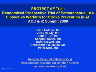 PROTECT AF Trial: Randomized Prospective Trial of Percutaneous LAA Closure vs Warfarin for Stroke Prevention in AF ACC & i2 Summit 2009 David Holmes, MD Vivek Reddy, MD Zoltan Turi, MD Shephal Doshi, MD Horst Sievert, MD Christopher M. Mullin, MS Peter Sick, MD Relevant Financial Relationship(s) Mayo receives research support from Atritech  and may receive royalties 