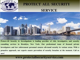 PROTECT ALL SECURITY
SERVICE
www.protectallsecurityservice.com
Protect-All Security & Investigations is leading provider of risk, investigative, and security
consulting services in Brooklyn, New York. Our professional team of licensed private
investigators and law enforcement personnel ensures all-round security in various areas. With a
proactive approach, our experts ensure prevention of security breaches at the moment. Call us
now!
 