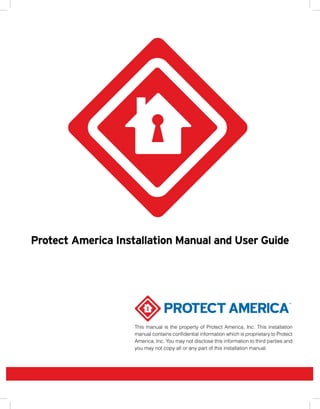 Protect America Installation Manual and User Guide




                    This manual is the property of Protect America, Inc. This installation
                    manual contains confidential information which is proprietary to Protect
                    America, Inc. You may not disclose this information to third parties and
                    you may not copy all or any part of this installation manual.
 