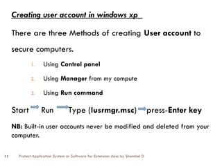 Protect Application System or Software for Extension class by Shambel D
11
Creating user account in windows xp
There are three Methods of creating User account to
secure computers.
1. Using Control panel
2. Using Manager from my compute
3. Using Run command
Start Run Type (lusrmgr.msc) press-Enter key
NB: Built-in user accounts never be modified and deleted from your
computer.
 